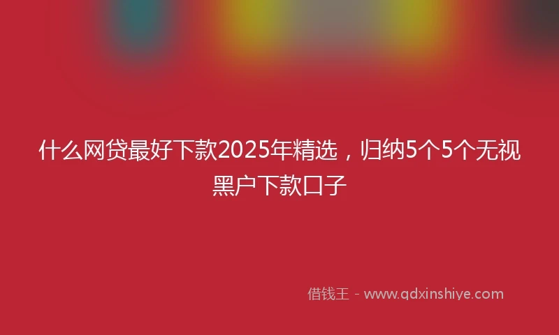 什么网贷最好下款2025年精选，归纳5个5个无视黑户下款口子