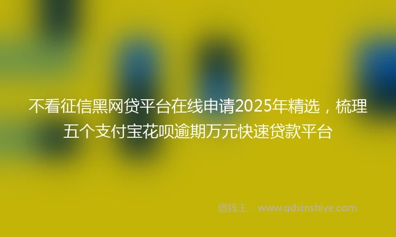 不看征信黑网贷平台在线申请2025年精选，梳理五个支付宝花呗逾期万元快速贷款平台