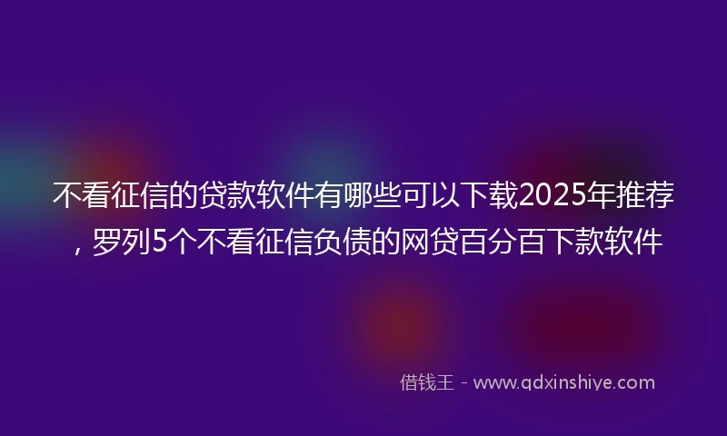 不看征信的贷款软件有哪些可以下载2025年推荐，罗列5个不看征信负债的网贷百分百下款软件