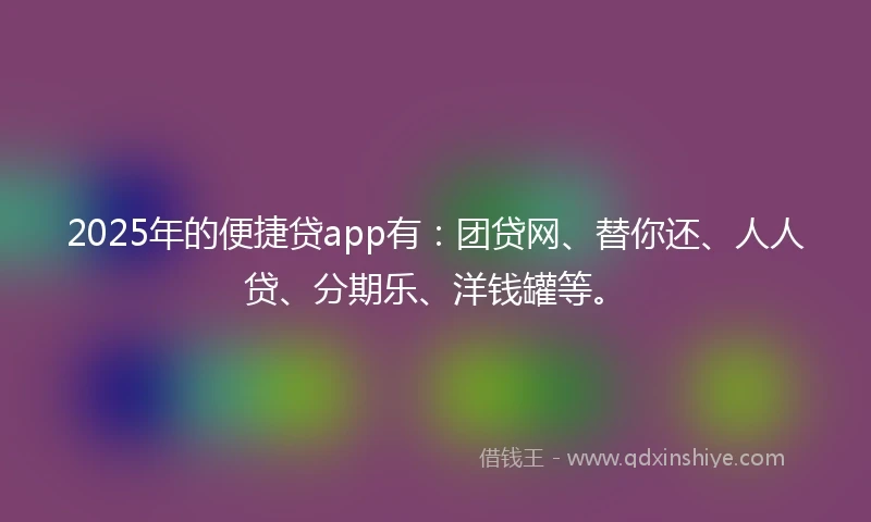 2025年的便捷贷app有：团贷网、替你还、人人贷、分期乐、洋钱罐等。