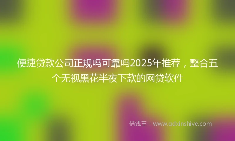 便捷贷款公司正规吗可靠吗2025年推荐，整合五个无视黑花半夜下款的网贷软件