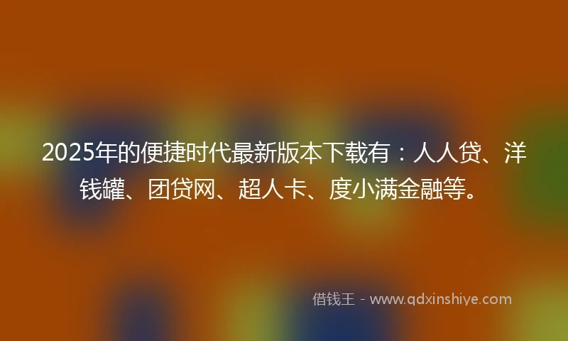 2025年的便捷时代最新版本下载有：人人贷、洋钱罐、团贷网、超人卡、度小满金融等。