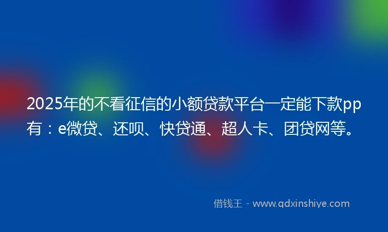 2025年的不看征信的小额贷款平台一定能下款pp有：e微贷、还呗、快贷通、超人卡、团贷网等。