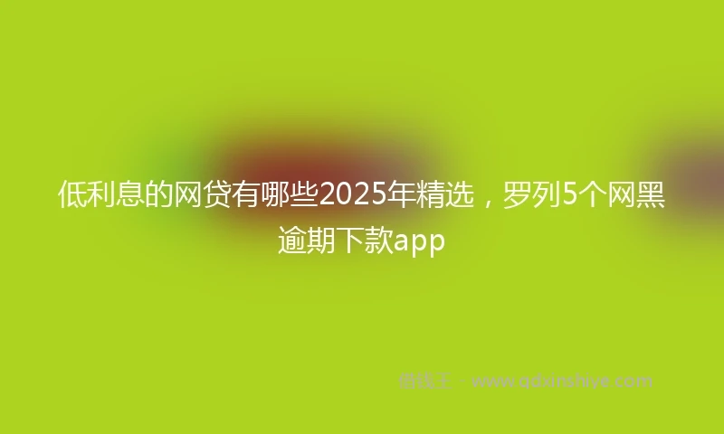 低利息的网贷有哪些2025年精选，罗列5个网黑逾期下款app