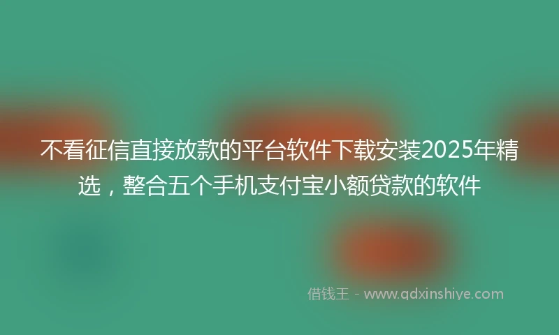不看征信直接放款的平台软件下载安装2025年精选，整合五个手机支付宝小额贷款的软件
