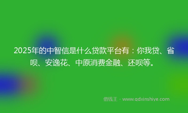 2025年的中智信是什么贷款平台有：你我贷、省呗、安逸花、中原消费金融、还呗等。