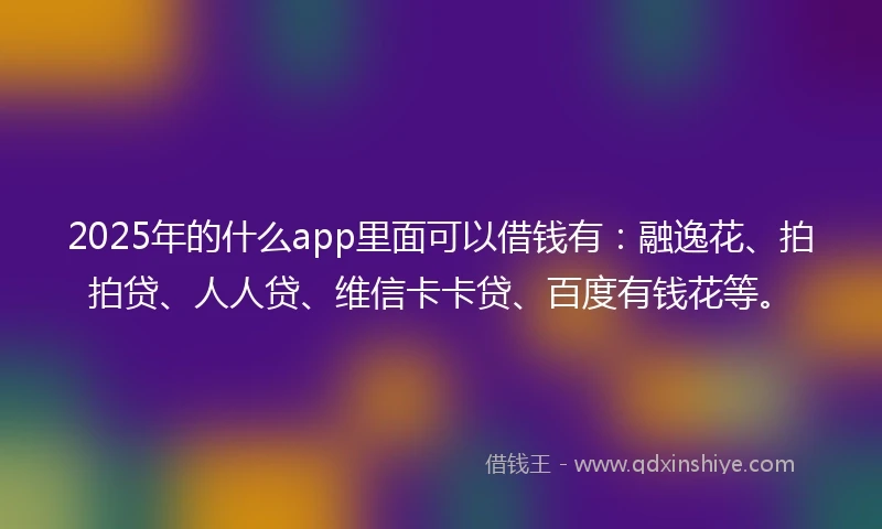 2025年的什么app里面可以借钱有：融逸花、拍拍贷、人人贷、维信卡卡贷、百度有钱花等。