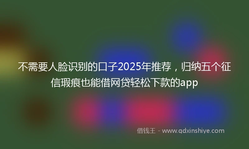 不需要人脸识别的口子2025年推荐，归纳五个征信瑕疵也能借网贷轻松下款的app