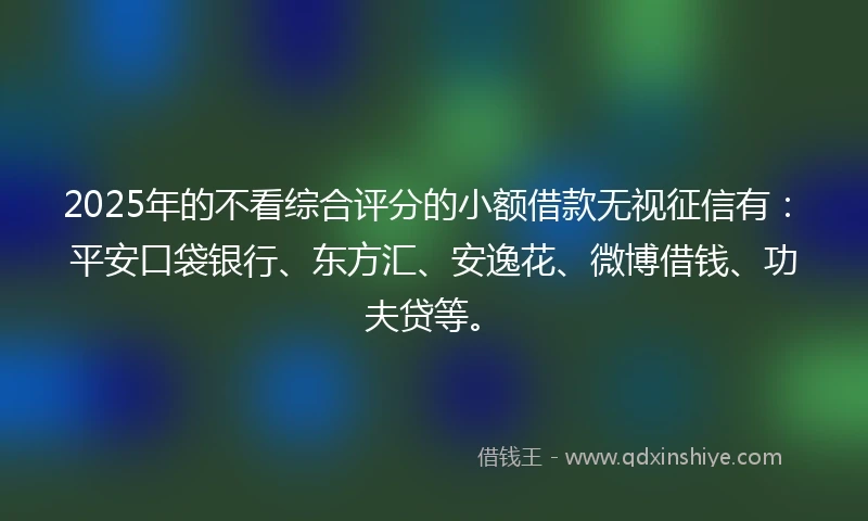 2025年的不看综合评分的小额借款无视征信有：平安口袋银行、东方汇、安逸花、微博借钱、功夫贷等。