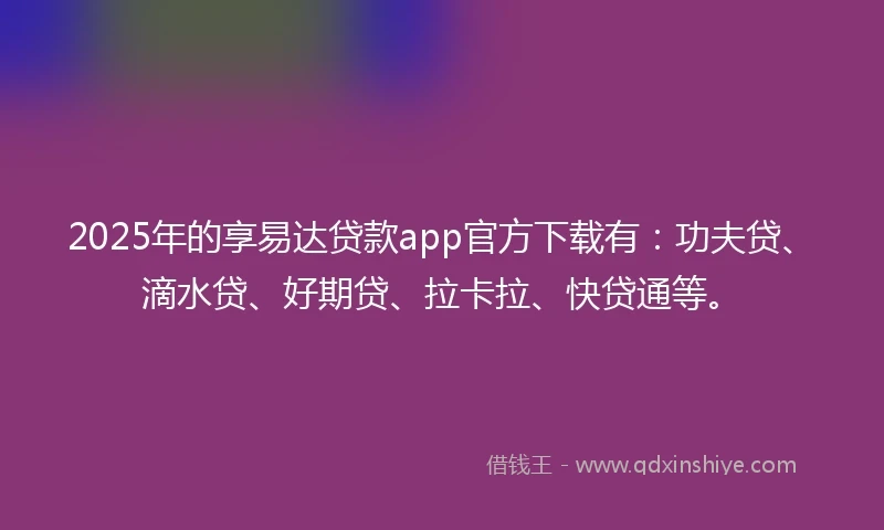 2025年的享易达贷款app官方下载有：功夫贷、滴水贷、好期贷、拉卡拉、快贷通等。