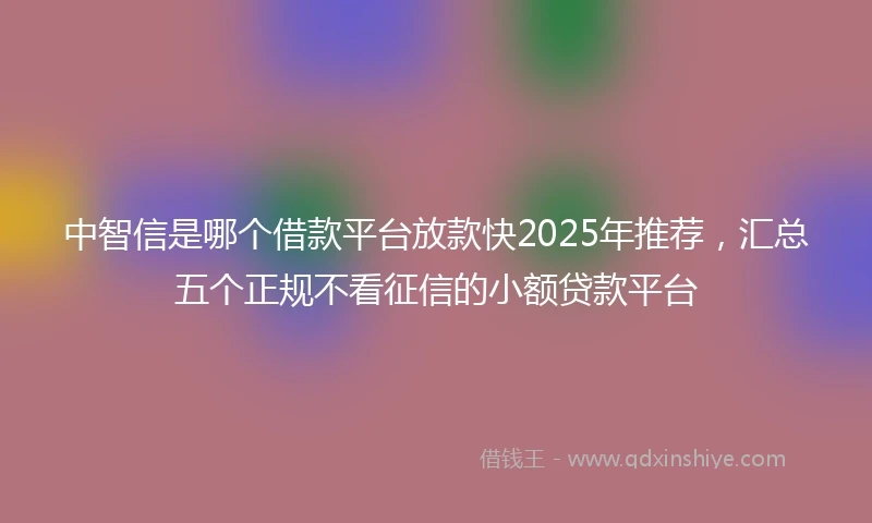 中智信是哪个借款平台放款快2025年推荐，汇总五个正规不看征信的小额贷款平台