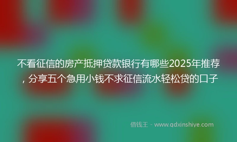 不看征信的房产抵押贷款银行有哪些2025年推荐，分享五个急用小钱不求征信流水轻松贷的口子