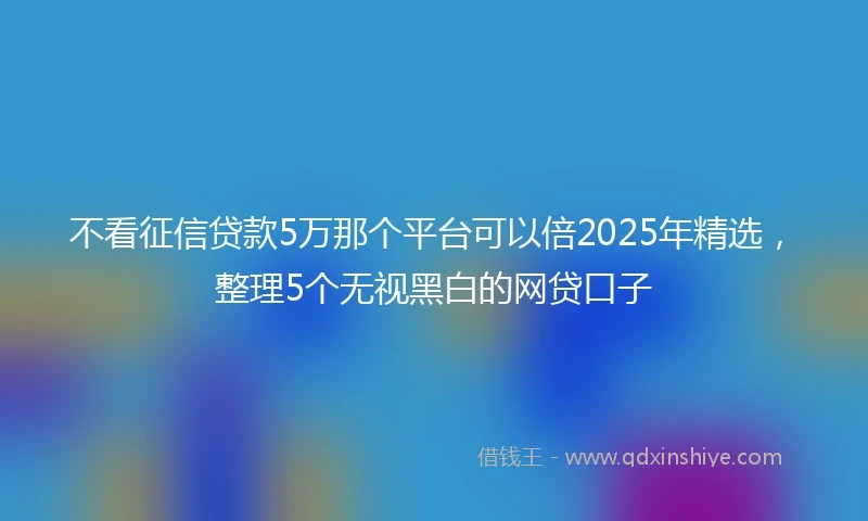 不看征信贷款5万那个平台可以倍2025年精选，整理5个无视黑白的网贷口子