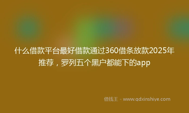 什么借款平台最好借款通过360借条放款2025年推荐，罗列五个黑户都能下的app