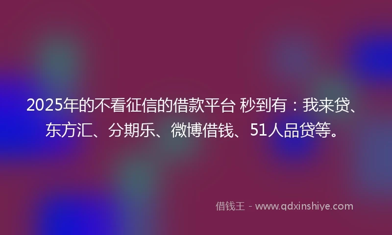 2025年的不看征信的借款平台 秒到有：我来贷、东方汇、分期乐、微博借钱、51人品贷等。