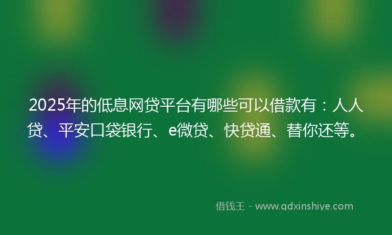 2025年的低息网贷平台有哪些可以借款有：人人贷、平安口袋银行、e微贷、快贷通、替你还等。