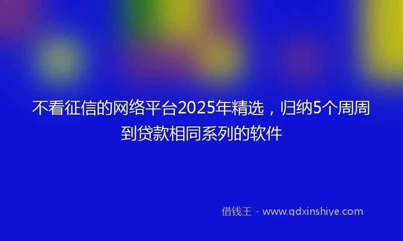 不看征信的网络平台2025年精选，归纳5个周周到贷款相同系列的软件