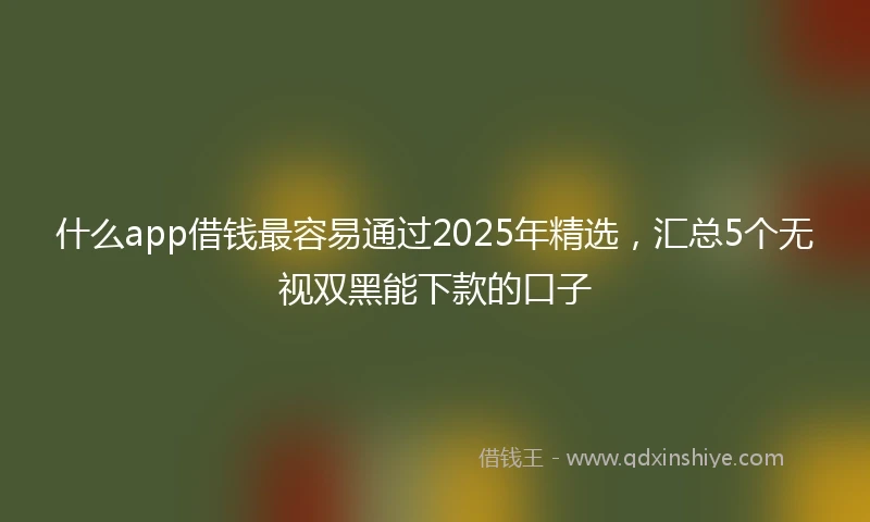什么app借钱最容易通过2025年精选，汇总5个无视双黑能下款的口子