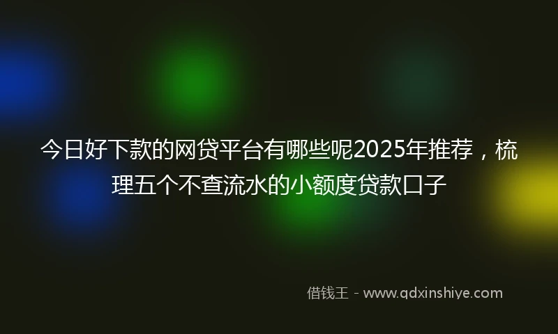 今日好下款的网贷平台有哪些呢2025年推荐，梳理五个不查流水的小额度贷款口子