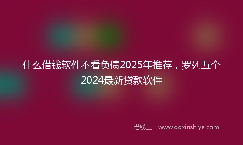 什么借钱软件不看负债2025年推荐，罗列五个2024最新贷款软件