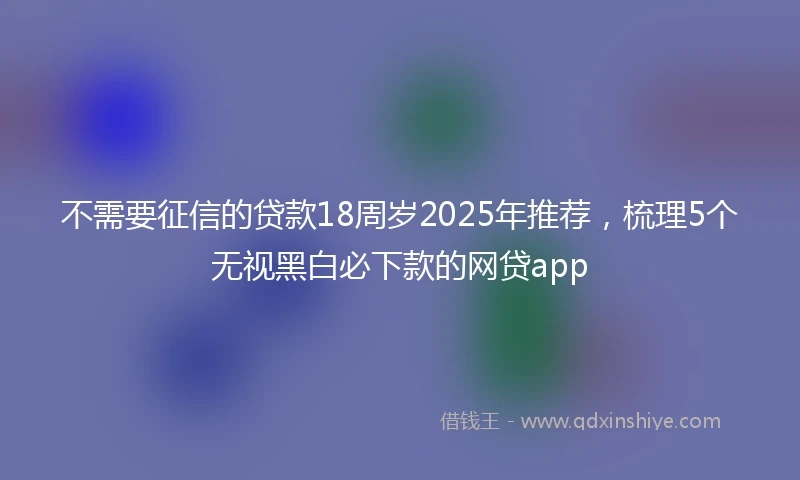 不需要征信的贷款18周岁2025年推荐，梳理5个无视黑白必下款的网贷app