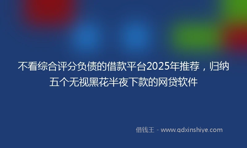 不看综合评分负债的借款平台2025年推荐，归纳五个无视黑花半夜下款的网贷软件