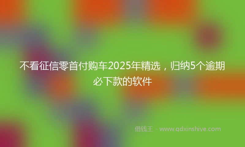 不看征信零首付购车2025年精选,归纳5个逾期必下款的软件