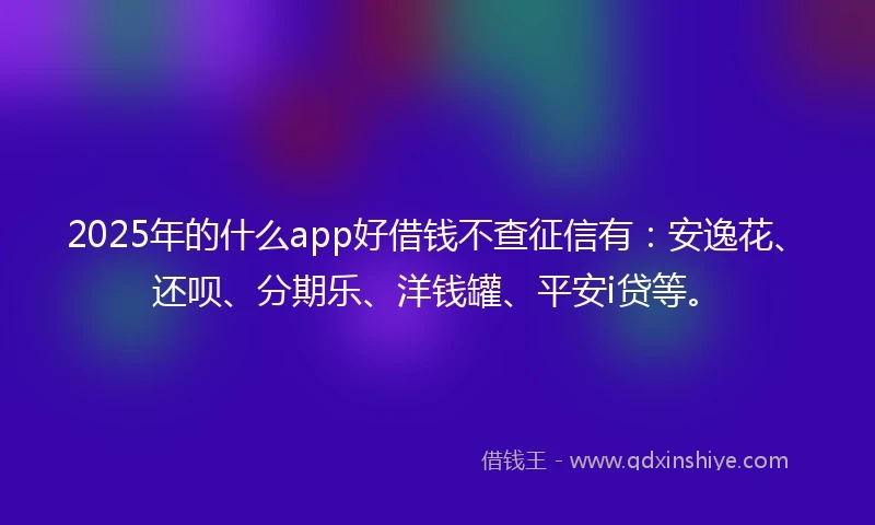 2025年的什么app好借钱不查征信有：安逸花、还呗、分期乐、洋钱罐、平安i贷等。
