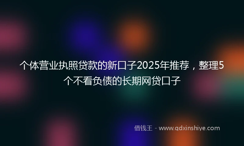 个体营业执照贷款的新口子2025年推荐，整理5个不看负债的长期网贷口子