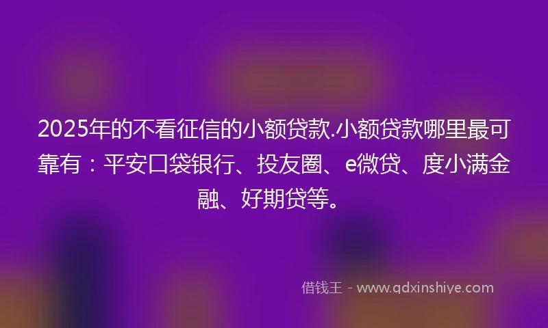 2025年的不看征信的小额贷款.小额贷款哪里最可靠有：平安口袋银行、投友圈、e微贷、度小满金融、好期贷等。