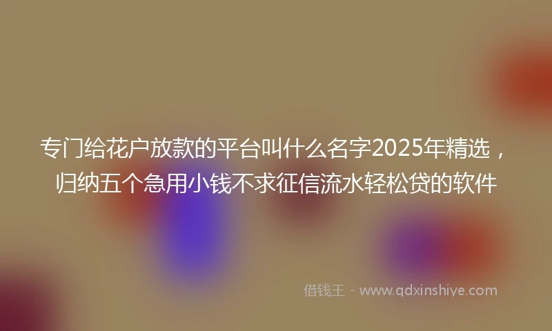 专门给花户放款的平台叫什么名字2025年精选，归纳五个急用小钱不求征信流水轻松贷的软件
