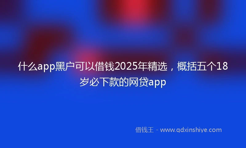 什么app黑户可以借钱2025年精选，概括五个18岁必下款的网贷app