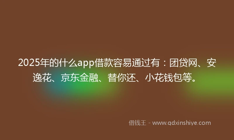 2025年的什么app借款容易通过有：团贷网、安逸花、京东金融、替你还、小花钱包等。