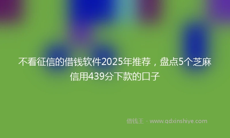 不看征信的借钱软件2025年推荐，盘点5个芝麻信用439分下款的口子