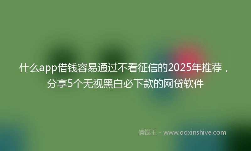 什么app借钱容易通过不看征信的2025年推荐，分享5个无视黑白必下款的网贷软件