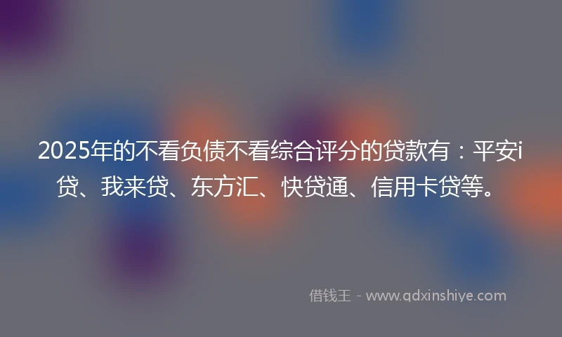 2025年的不看负债不看综合评分的贷款有：平安i贷、我来贷、东方汇、快贷通、信用卡贷等。
