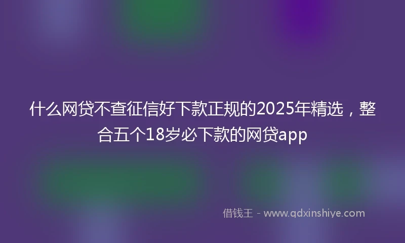 什么网贷不查征信好下款正规的2025年精选，整合五个18岁必下款的网贷app