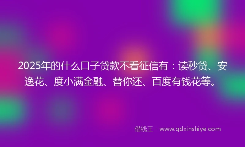 2025年的什么口子贷款不看征信有：读秒贷、安逸花、度小满金融、替你还、百度有钱花等。