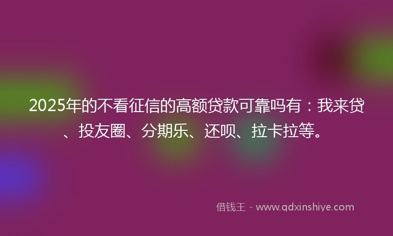 2025年的不看征信的高额贷款可靠吗有：我来贷、投友圈、分期乐、还呗、拉卡拉等。