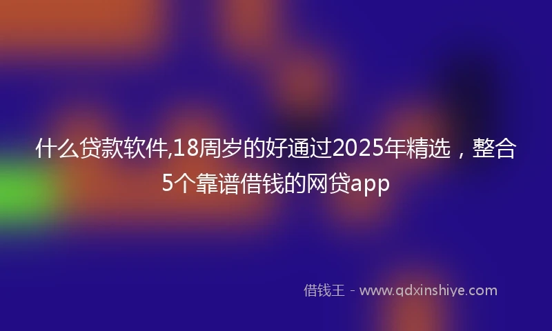 什么贷款软件,18周岁的好通过2025年精选，整合5个靠谱借钱的网贷app