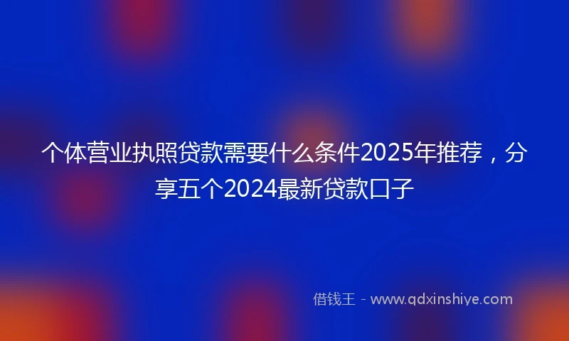 个体营业执照贷款需要什么条件2025年推荐，分享五个2024最新贷款口子