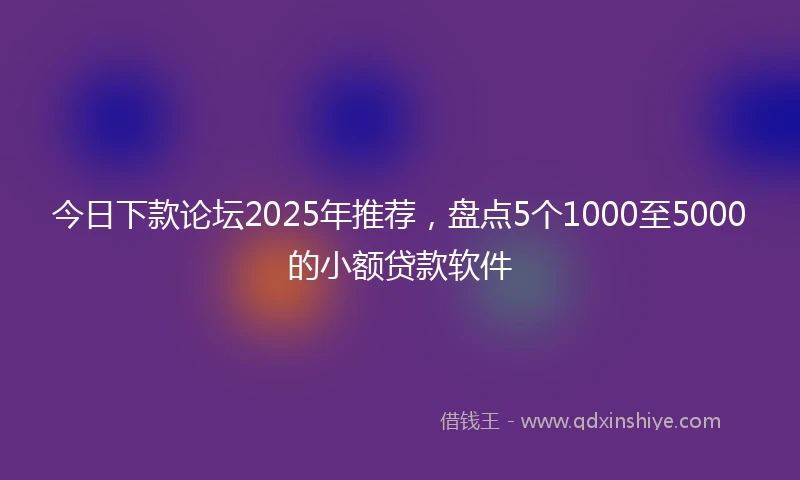 今日下款论坛2025年推荐，盘点5个1000至5000的小额贷款软件