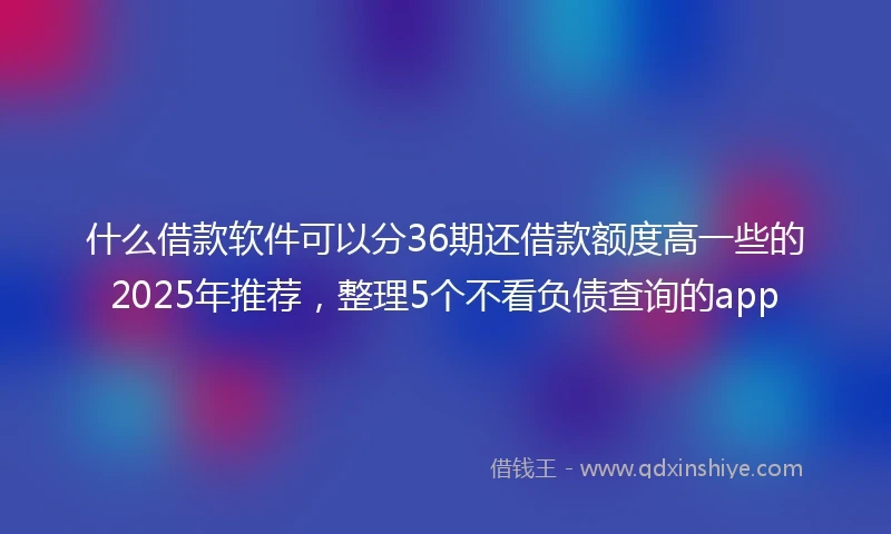 什么借款软件可以分36期还借款额度高一些的2025年推荐,整理5个不看负债查询的app