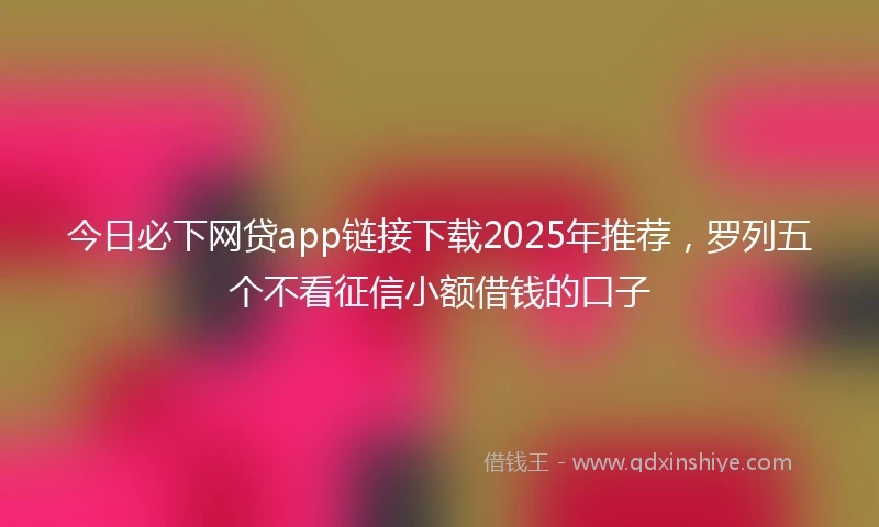 今日必下网贷app链接下载2025年推荐，罗列五个不看征信小额借钱的口子