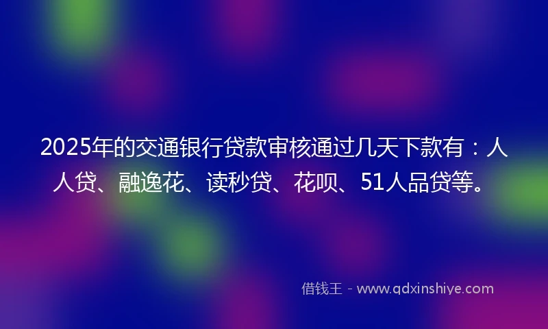 2025年的交通银行贷款审核通过几天下款有：人人贷、融逸花、读秒贷、花呗、51人品贷等。