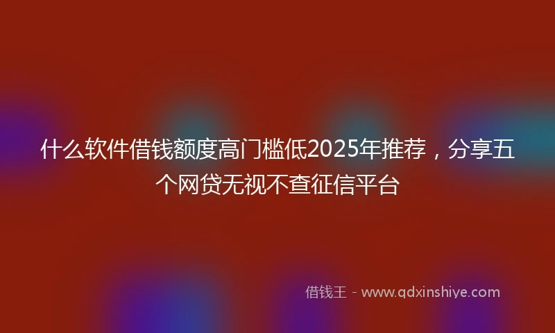 什么软件借钱额度高门槛低2025年推荐，分享五个网贷无视不查征信平台