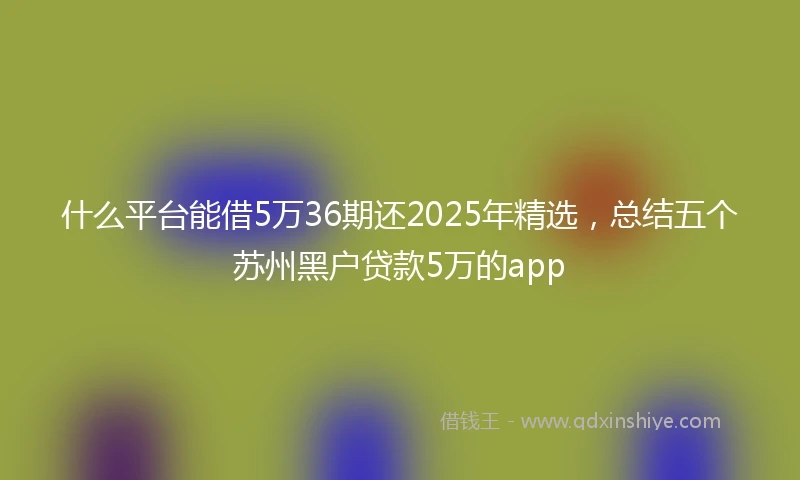 什么平台能借5万36期还2025年精选，总结五个苏州黑户贷款5万的app