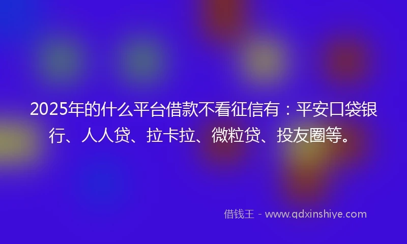 2025年的什么平台借款不看征信有：平安口袋银行、人人贷、拉卡拉、微粒贷、投友圈等。