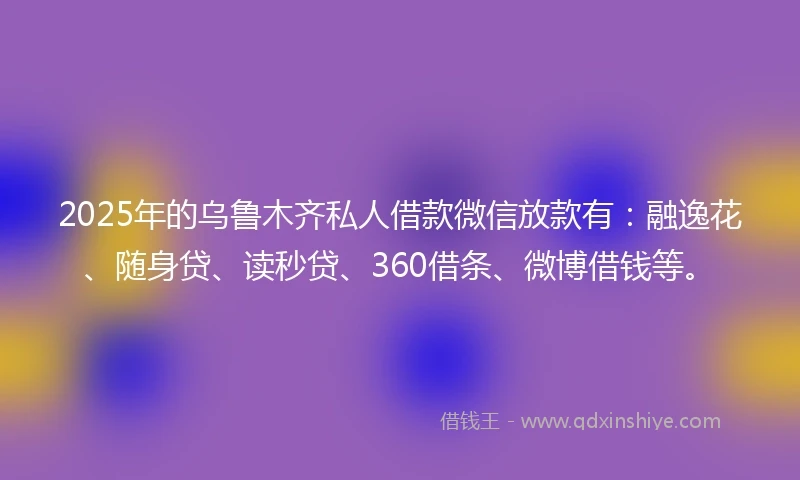 2025年的乌鲁木齐私人借款微信放款有：融逸花、随身贷、读秒贷、360借条、微博借钱等。