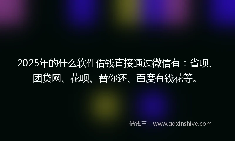 2025年的什么软件借钱直接通过微信有：省呗、团贷网、花呗、替你还、百度有钱花等。